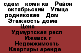 сдам 1 комн.кв › Район ­ октябрьский › Улица ­ родниковая › Дом ­ 56 › Этажность дома ­ 5 › Цена ­ 11 000 - Удмуртская респ., Ижевск г. Недвижимость » Квартиры аренда   . Удмуртская респ.